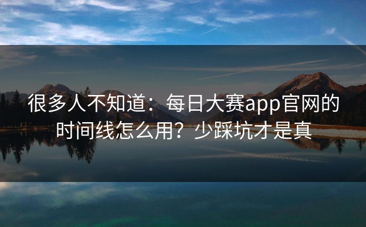 很多人不知道：每日大赛app官网的时间线怎么用？少踩坑才是真