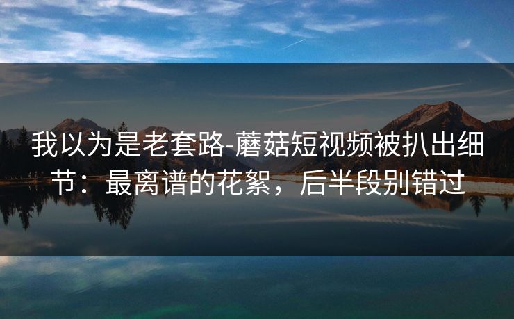 我以为是老套路-蘑菇短视频被扒出细节：最离谱的花絮，后半段别错过