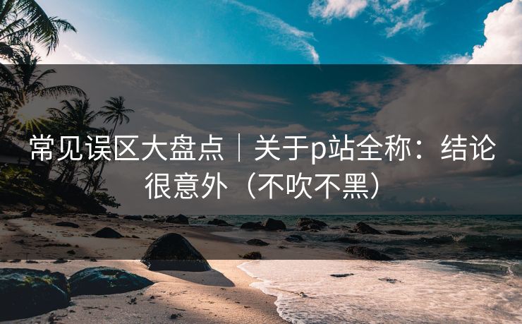 常见误区大盘点｜关于p站全称：结论很意外（不吹不黑）