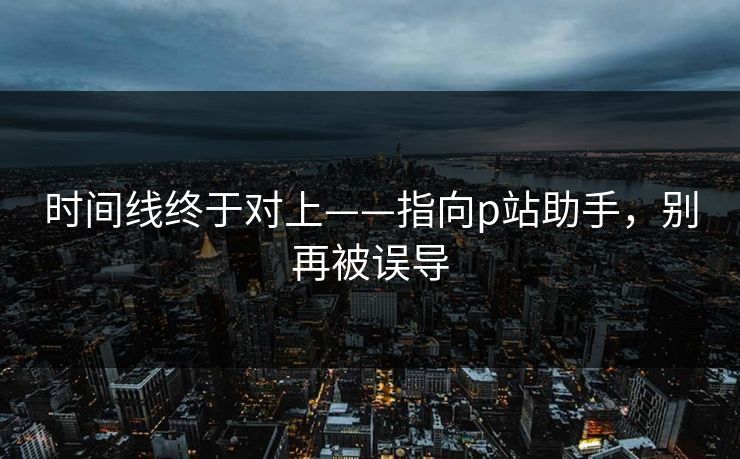 时间线终于对上——指向p站助手,别再被误导 时间线终于对上——指向p站助手,别再被误导