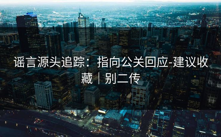 谣言源头追踪:指向公关回应-建议收藏|别二传 谣言源头追踪:指向公关回应-建议收藏|别二传