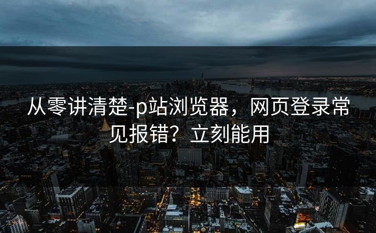 从零讲清楚-p站浏览器，网页登录常见报错？立刻能用