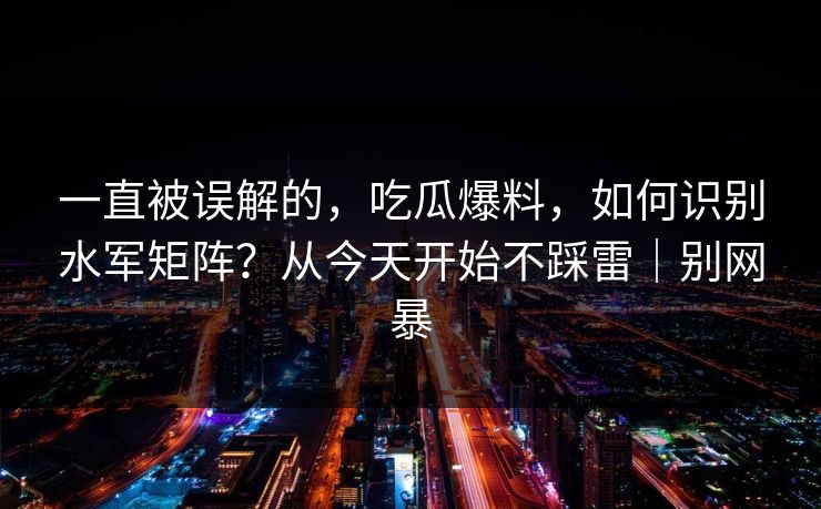 一直被误解的，吃瓜爆料，如何识别水军矩阵？从今天开始不踩雷｜别网暴
