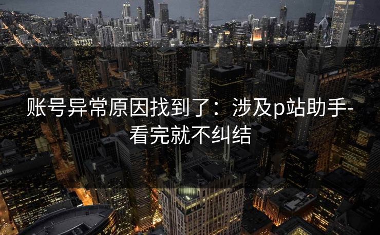 账号异常原因找到了：涉及p站助手-看完就不纠结