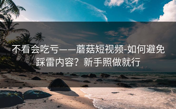 不看会吃亏——蘑菇短视频-如何避免踩雷内容？新手照做就行