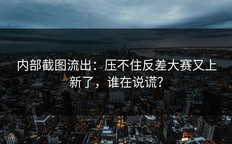 内部截图流出：压不住反差大赛又上新了，谁在说谎？