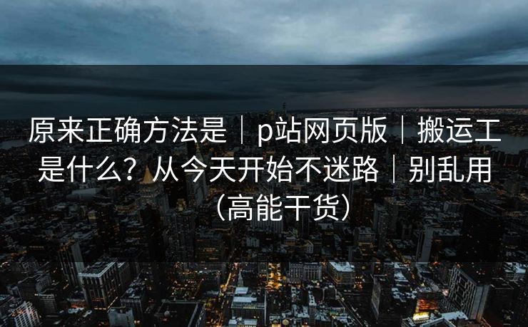 原来正确方法是｜p站网页版｜搬运工是什么？从今天开始不迷路｜别乱用（高能干货）