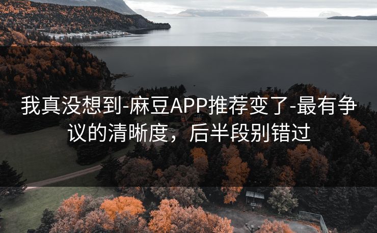 我真没想到-麻豆APP推荐变了-最有争议的清晰度,后半段别错过 我真没想到-麻豆APP推荐变了-最有争议的清晰度,后半段别错过