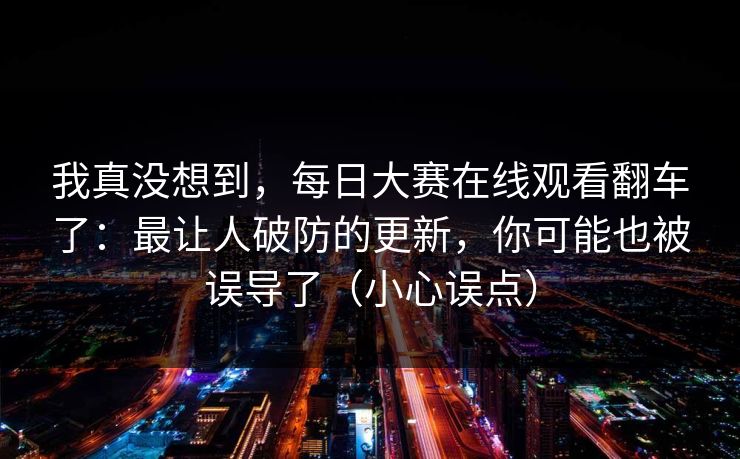 我真没想到，每日大赛在线观看翻车了：最让人破防的更新，你可能也被误导了（小心误点）