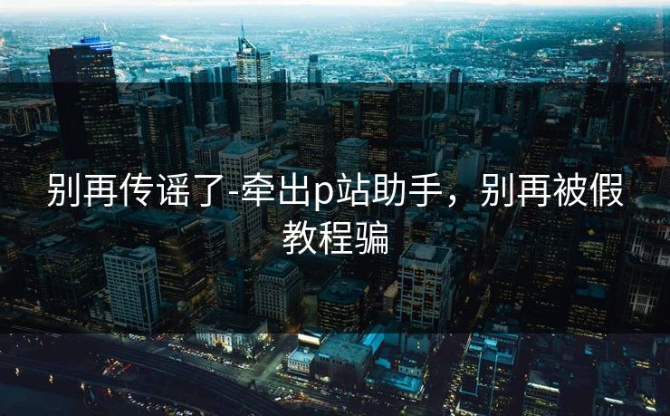 别再传谣了-牵出p站助手，别再被假教程骗