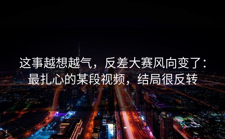 这事越想越气，反差大赛风向变了：最扎心的某段视频，结局很反转