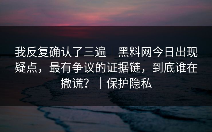 我反复确认了三遍｜黑料网今日出现疑点，最有争议的证据链，到底谁在撒谎？｜保护隐私