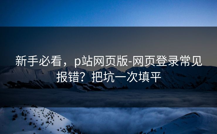 新手必看，p站网页版-网页登录常见报错？把坑一次填平