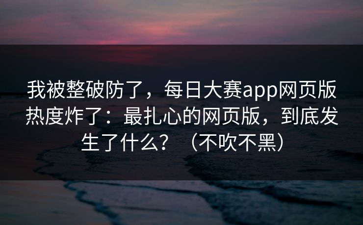 我被整破防了，每日大赛app网页版热度炸了：最扎心的网页版，到底发生了什么？（不吹不黑）
