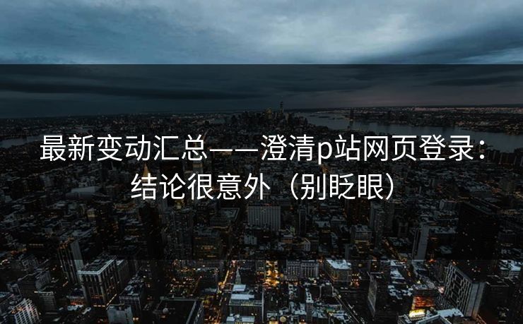 最新变动汇总——澄清p站网页登录：结论很意外（别眨眼）