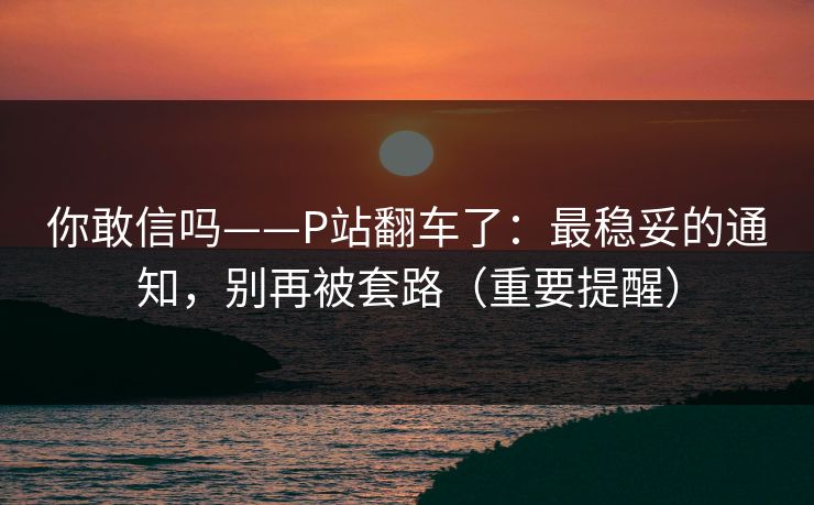 你敢信吗——P站翻车了：最稳妥的通知，别再被套路（重要提醒）