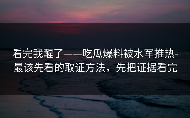 看完我醒了——吃瓜爆料被水军推热-最该先看的取证方法,先把证据看完 看完我醒了——吃瓜爆料被水军推热-最该先看的取证方法,先把证据看完