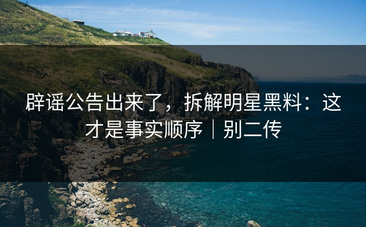 辟谣公告出来了，拆解明星黑料：这才是事实顺序｜别二传