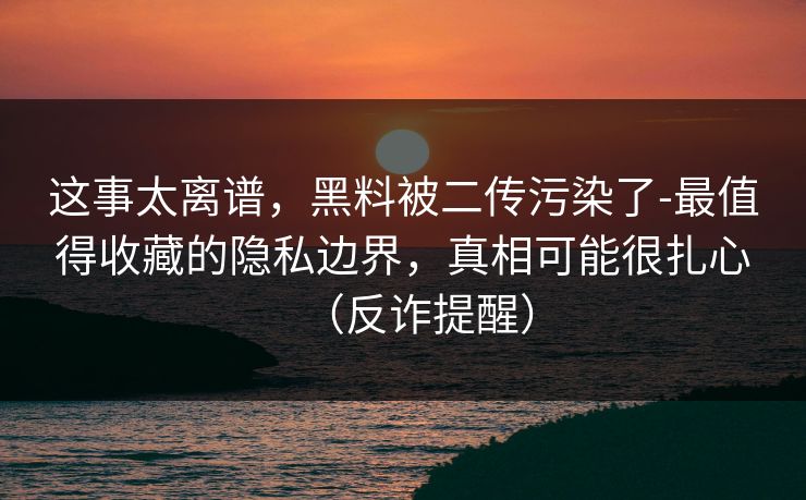这事太离谱，黑料被二传污染了-最值得收藏的隐私边界，真相可能很扎心（反诈提醒）