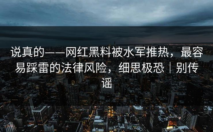 说真的——网红黑料被水军推热，最容易踩雷的法律风险，细思极恐｜别传谣