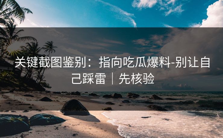 关键截图鉴别：指向吃瓜爆料-别让自己踩雷｜先核验