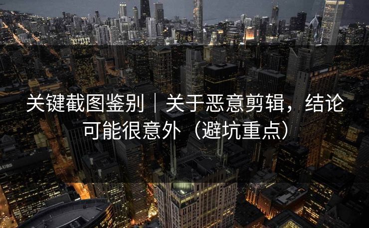 关键截图鉴别|关于恶意剪辑,结论可能很意外(避坑重点) 关键截图鉴别|关于恶意剪辑,结论可能很意外(避坑重点)