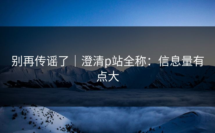 别再传谣了｜澄清p站全称：信息量有点大