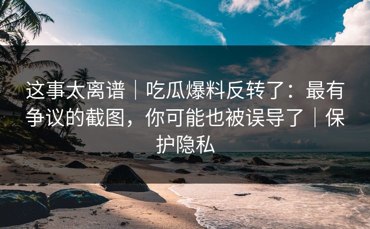 这事太离谱｜吃瓜爆料反转了：最有争议的截图，你可能也被误导了｜保护隐私