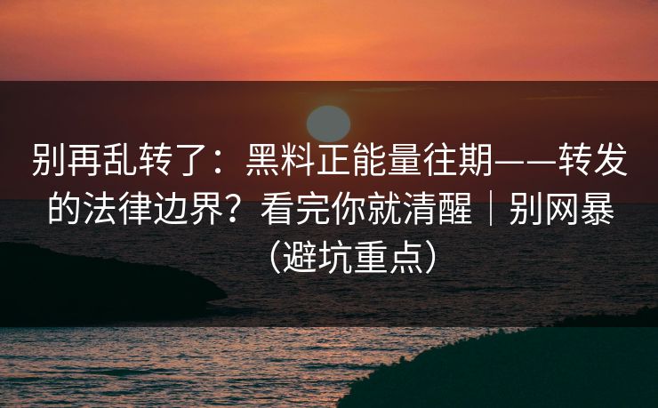 别再乱转了：黑料正能量往期——转发的法律边界？看完你就清醒｜别网暴（避坑重点）
