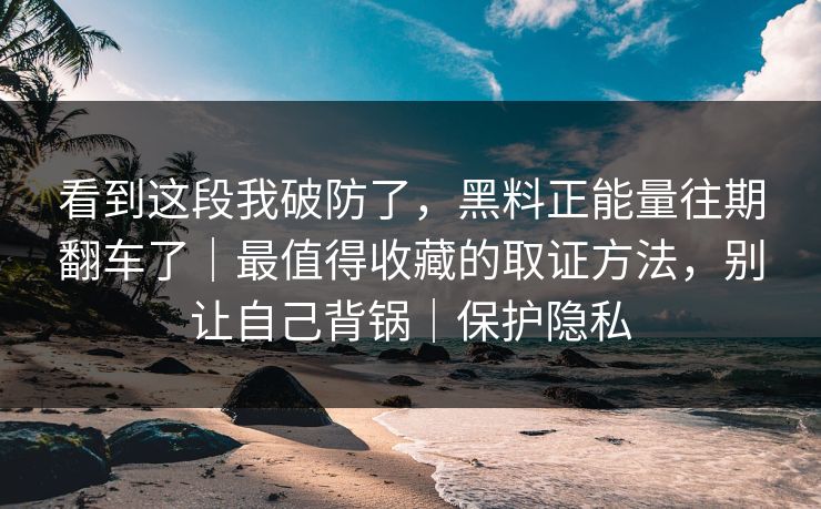 看到这段我破防了，黑料正能量往期翻车了｜最值得收藏的取证方法，别让自己背锅｜保护隐私