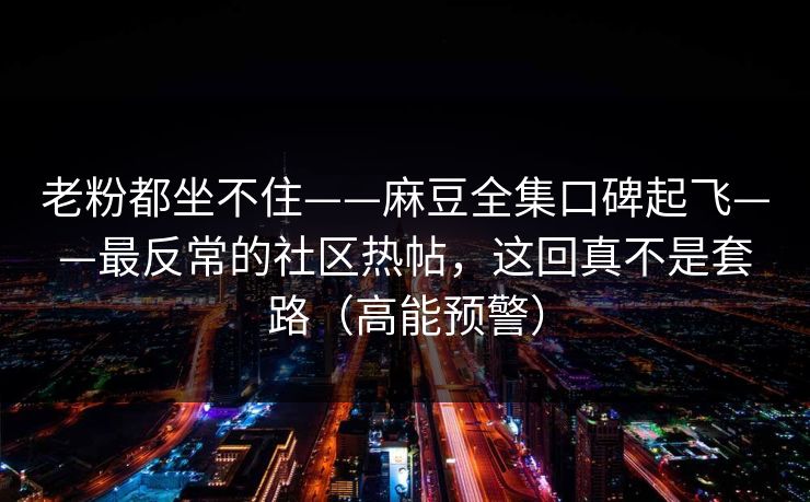 老粉都坐不住——麻豆全集口碑起飞——最反常的社区热帖，这回真不是套路（高能预警）