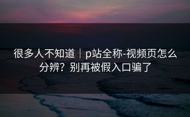 很多人不知道|p站全称-视频页怎么分辨?别再被假入口骗了 很多人不知道|p站全称-视频页怎么分辨?别再被假入口骗了