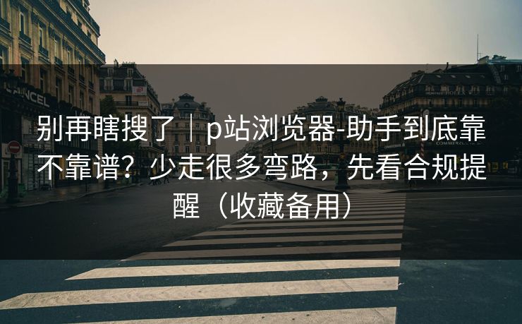 别再瞎搜了|p站浏览器-助手到底靠不靠谱?少走很多弯路,先看合规提醒(收藏备用) 别再瞎搜了|p站浏览器-助手到底靠不靠谱?少走很多弯路,先看合规提醒(收藏备用)