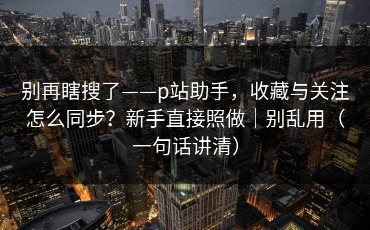 别再瞎搜了——p站助手,收藏与关注怎么同步?新手直接照做|别乱用(一句话讲清) 别再瞎搜了——p站助手,收藏与关注怎么同步?新手直接照做|别乱用(一句话讲清)