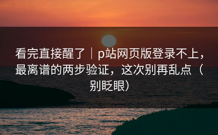 看完直接醒了｜p站网页版登录不上，最离谱的两步验证，这次别再乱点（别眨眼）