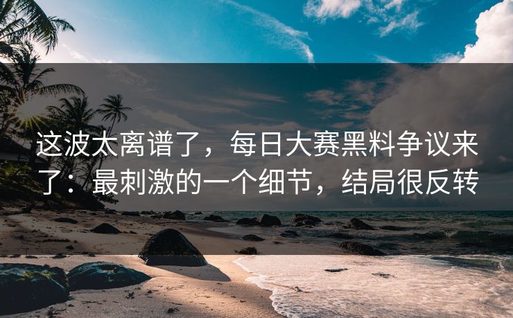 这波太离谱了,每日大赛黑料争议来了:最刺激的一个细节,结局很反转 这波太离谱了,每日大赛黑料争议来了:最刺激的一个细节,结局很反转